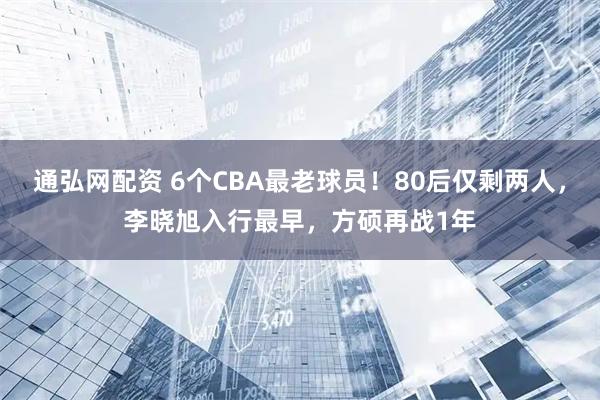 通弘网配资 6个CBA最老球员！80后仅剩两人，李晓旭入行最早，方硕再战1年