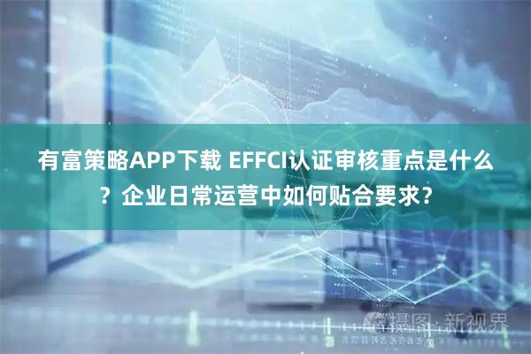有富策略APP下载 EFFCI认证审核重点是什么？企业日常运营中如何贴合要求？