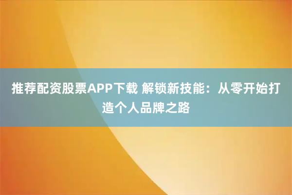推荐配资股票APP下载 解锁新技能：从零开始打造个人品牌之路