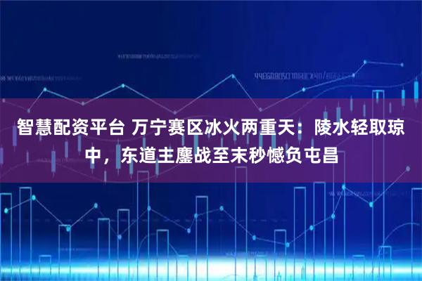 智慧配资平台 万宁赛区冰火两重天：陵水轻取琼中，东道主鏖战至末秒憾负屯昌