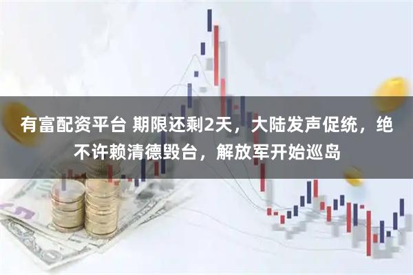 有富配资平台 期限还剩2天，大陆发声促统，绝不许赖清德毁台，解放军开始巡岛