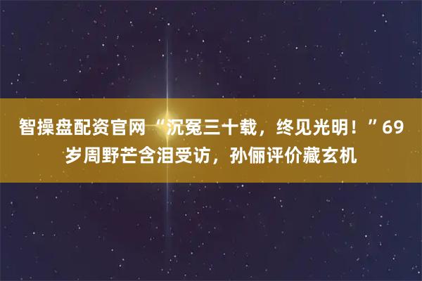 智操盘配资官网 “沉冤三十载，终见光明！”69岁周野芒含泪受访，孙俪评价藏玄机