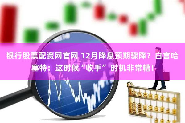 银行股票配资网官网 12月降息预期骤降？白宫哈塞特：这时候“收手” 时机非常糟！