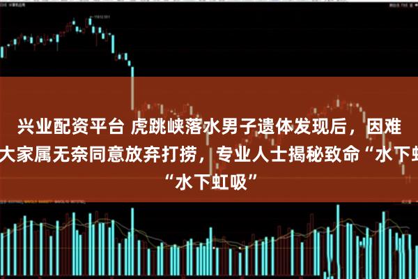 兴业配资平台 虎跳峡落水男子遗体发现后，因难度太大家属无奈同意放弃打捞，专业人士揭秘致命“水下虹吸”