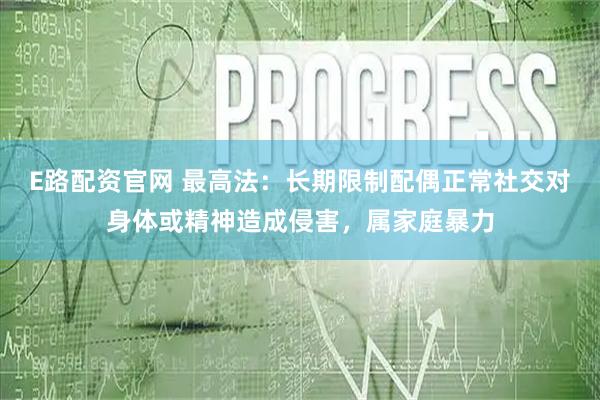 E路配资官网 最高法：长期限制配偶正常社交对身体或精神造成侵害，属家庭暴力