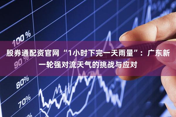 股券通配资官网 “1小时下完一天雨量”：广东新一轮强对流天气的挑战与应对