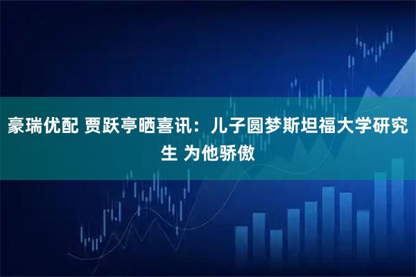 豪瑞优配 贾跃亭晒喜讯：儿子圆梦斯坦福大学研究生 为他骄傲