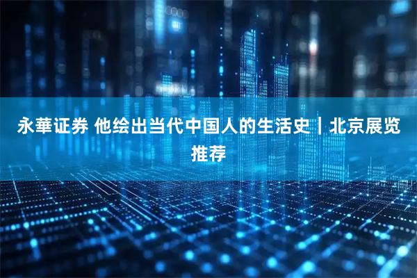 永華证券 他绘出当代中国人的生活史｜北京展览推荐