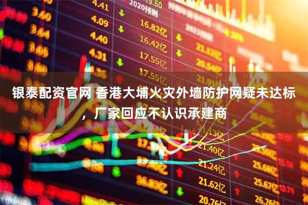 银泰配资官网 香港大埔火灾外墙防护网疑未达标，厂家回应不认识承建商