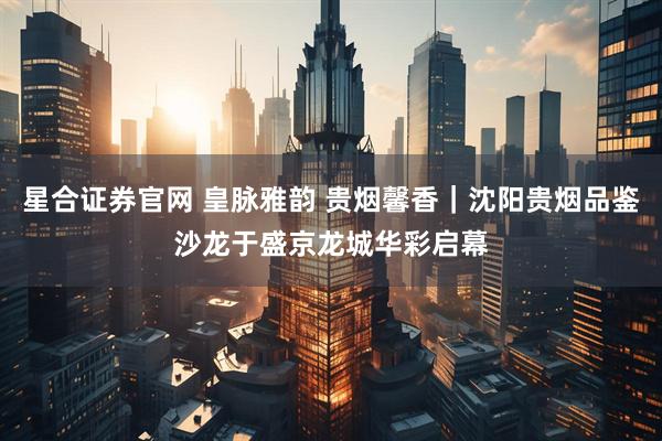 星合证券官网 皇脉雅韵 贵烟馨香｜沈阳贵烟品鉴沙龙于盛京龙城华彩启幕