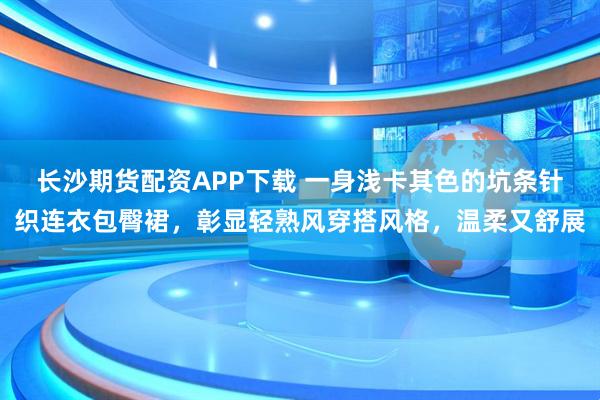长沙期货配资APP下载 一身浅卡其色的坑条针织连衣包臀裙，彰显轻熟风穿搭风格，温柔又舒展
