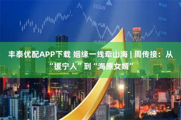 丰泰优配APP下载 姻缘一线牵山海 | 周传接：从“援宁人”到“海原女婿”