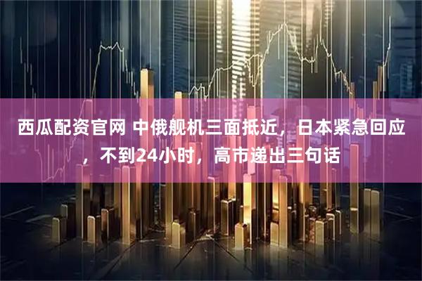 西瓜配资官网 中俄舰机三面抵近，日本紧急回应，不到24小时，高市递出三句话