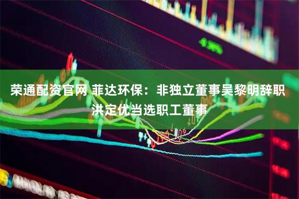 荣通配资官网 菲达环保：非独立董事吴黎明辞职 洪定优当选职工董事