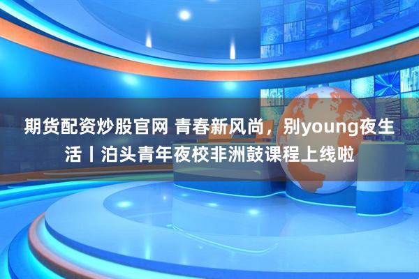 期货配资炒股官网 青春新风尚，别young夜生活丨泊头青年夜校非洲鼓课程上线啦