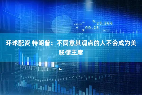 环球配资 特朗普：不同意其观点的人不会成为美联储主席