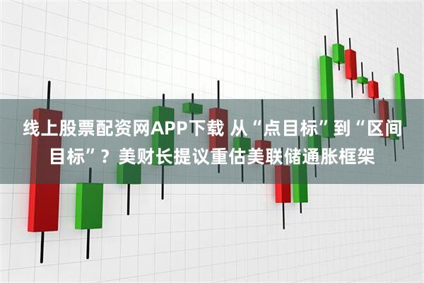线上股票配资网APP下载 从“点目标”到“区间目标”？美财长提议重估美联储通胀框架