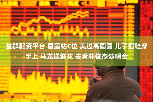 益群配资平台 夏露站C位 美过高圆圆 儿子把鞋穿手上 马龙送鲜花 去看林俊杰演唱会