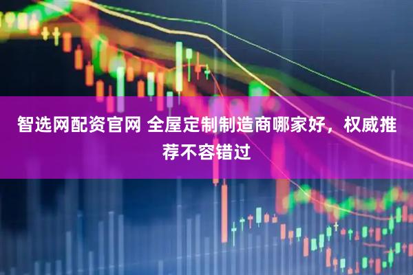 智选网配资官网 全屋定制制造商哪家好，权威推荐不容错过
