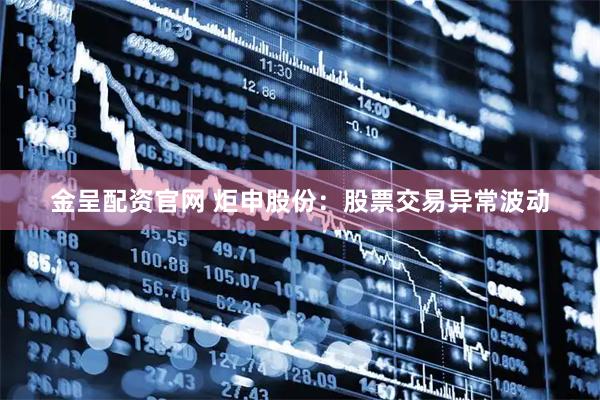 金呈配资官网 炬申股份：股票交易异常波动