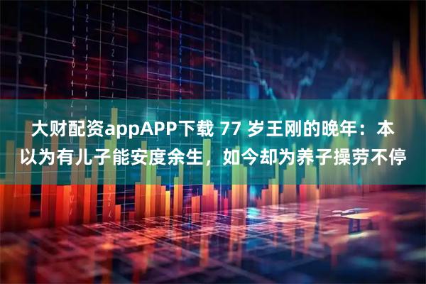 大财配资appAPP下载 77 岁王刚的晚年：本以为有儿子能安度余生，如今却为养子操劳不停