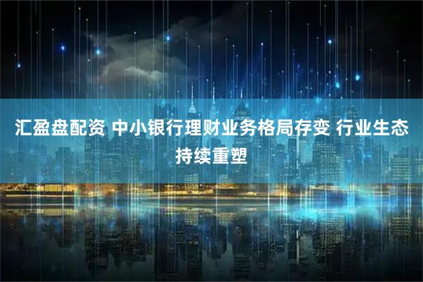 汇盈盘配资 中小银行理财业务格局存变 行业生态持续重塑