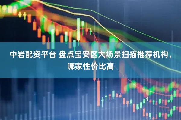 中岩配资平台 盘点宝安区大场景扫描推荐机构，哪家性价比高