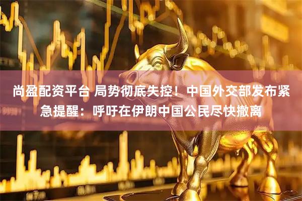 尚盈配资平台 局势彻底失控！中国外交部发布紧急提醒：呼吁在伊朗中国公民尽快撤离