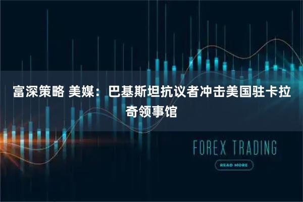 富深策略 美媒：巴基斯坦抗议者冲击美国驻卡拉奇领事馆