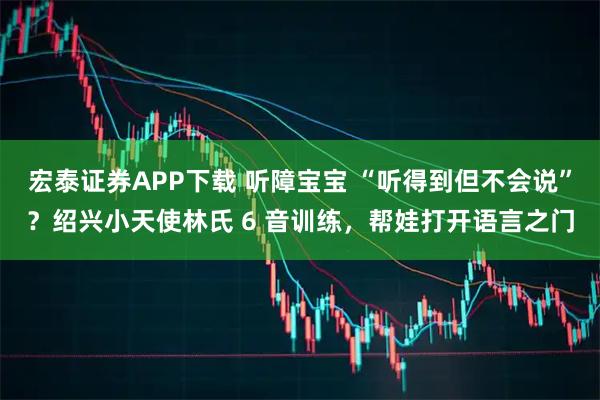 宏泰证券APP下载 听障宝宝 “听得到但不会说”？绍兴小天使林氏 6 音训练，帮娃打开语言之门