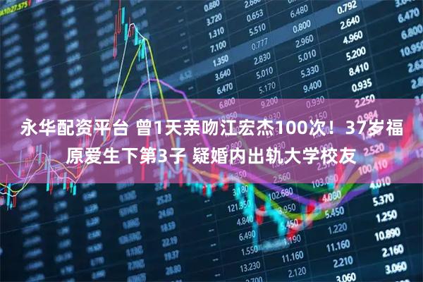 永华配资平台 曾1天亲吻江宏杰100次！37岁福原爱生下第3子 疑婚内出轨大学校友